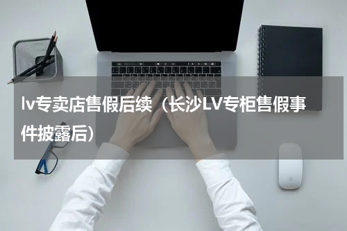 lv专卖店售假后续（长沙LV专柜售假事件披露后）