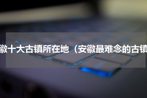 安徽十大古镇所在地（安徽最难念的古镇）