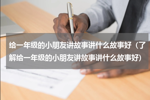 给一年级的小朋友讲故事讲什么故事好（了解给一年级的小朋友讲故事讲什么故事好）
