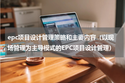 epc项目设计管理策略和主要内容（以现场管理为主导模式的EPC项目设计管理）