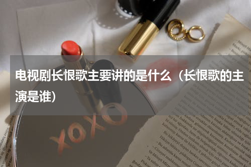 电视剧长恨歌主要讲的是什么（长恨歌的主演是谁）