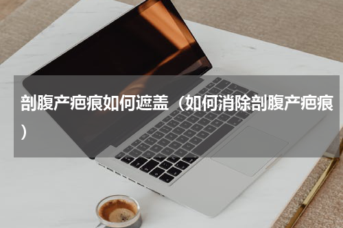 剖腹产疤痕如何遮盖（如何消除剖腹产疤痕）
