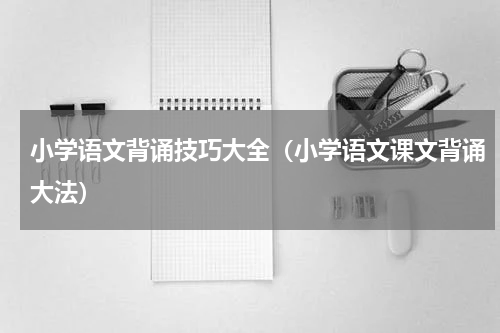 小学语文背诵技巧大全（小学语文课文背诵大法）