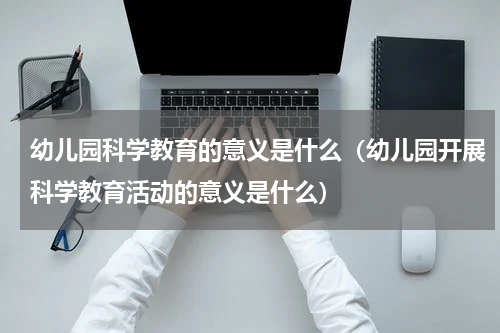 幼儿园科学教育的意义是什么（幼儿园开展科学教育活动的意义是什么）