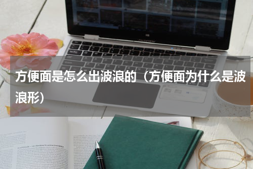 方便面是怎么出波浪的（方便面为什么是波浪形）