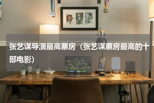 张艺谋导演最高票房（张艺谋票房最高的十部电影）