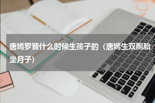 唐嫣罗晋什么时候生孩子的（唐嫣生双胞胎坐月子）