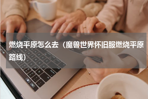 燃烧平原怎么去（魔兽世界怀旧服燃烧平原路线）