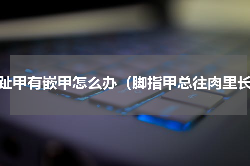脚趾甲有嵌甲怎么办（脚指甲总往肉里长）