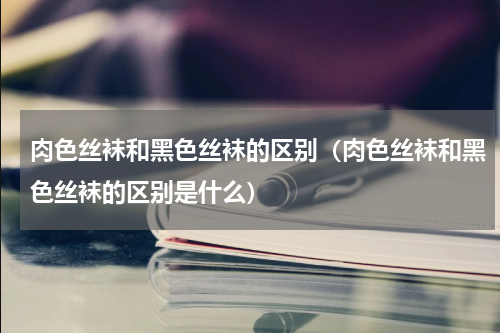 肉色丝袜和黑色丝袜的区别（肉色丝袜和黑色丝袜的区别是什么）