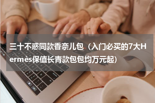 三十不惑同款香奈儿包（入门必买的7大Hermès保值长青款包包均万元起）