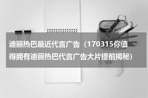 迪丽热巴最近代言广告（170315你值得拥有迪丽热巴代言广告大片提前揭秘）