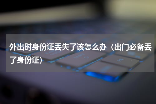 外出时身份证丢失了该怎么办（出门必备丢了身份证）