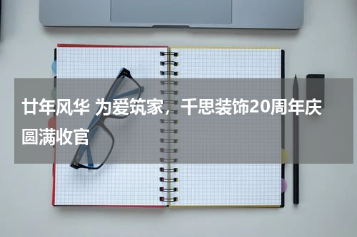 廿年风华 为爱筑家，千思装饰20周年庆圆满收官