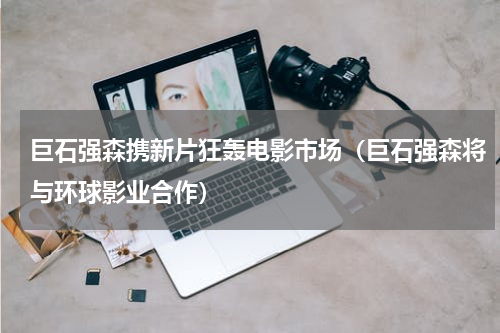 巨石强森携新片狂轰电影市场（巨石强森将与环球影业合作）