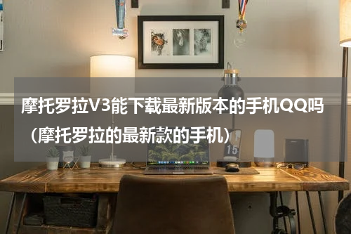 摩托罗拉V3能下载最新版本的手机QQ吗（摩托罗拉的最新款的手机）