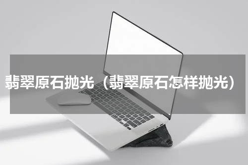 翡翠原石抛光（翡翠原石怎样抛光）