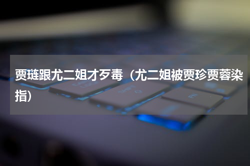 贾琏跟尤二姐才歹毒（尤二姐被贾珍贾蓉染指）