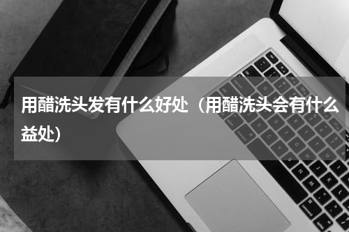 用醋洗头发有什么好处（用醋洗头会有什么益处）