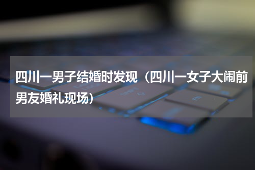 四川一男子结婚时发现（四川一女子大闹前男友婚礼现场）