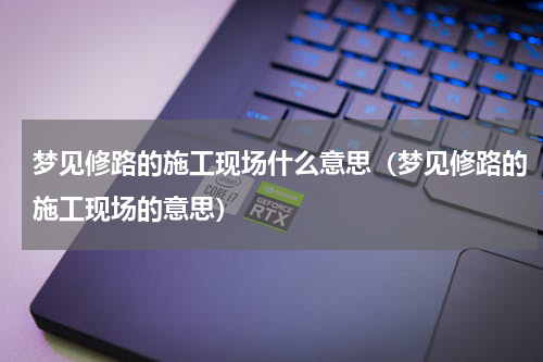 梦见修路的施工现场什么意思（梦见修路的施工现场的意思）