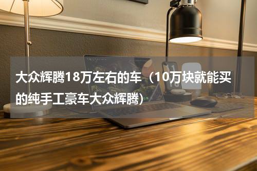 大众辉腾18万左右的车（10万块就能买的纯手工豪车大众辉腾）