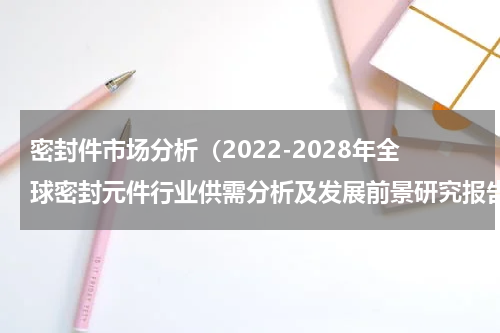 密封件市场分析（2022-2028年全球密封元件行业供需分析及发展前景研究报告）