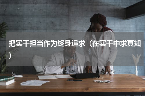 把实干担当作为终身追求（在实干中求真知）
