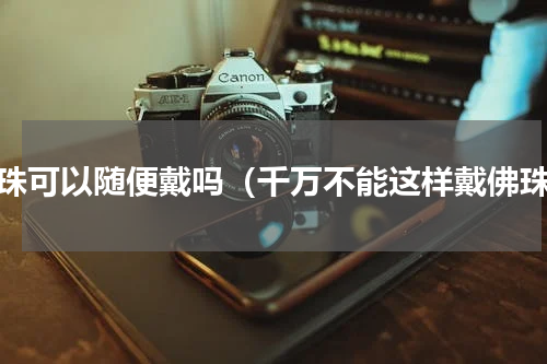 佛珠可以随便戴吗（千万不能这样戴佛珠）
