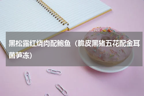 黑松露红烧肉配鲍鱼（脆皮黑猪五花配金耳菌笋冻）