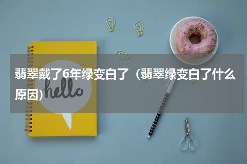 翡翠戴了6年绿变白了（翡翠绿变白了什么原因）