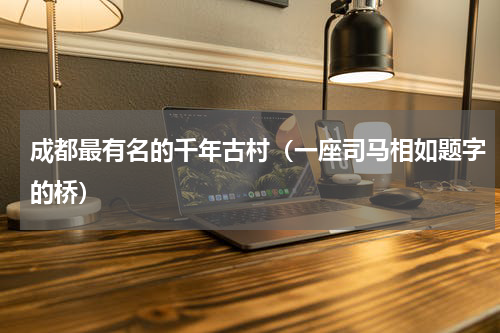 成都最有名的千年古村（一座司马相如题字的桥）