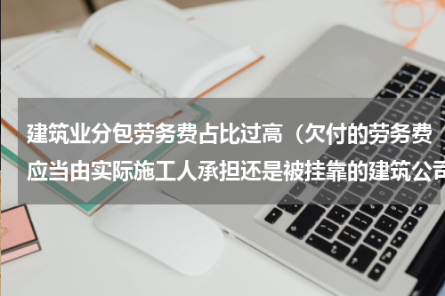 建筑业分包劳务费占比过高（欠付的劳务费应当由实际施工人承担还是被挂靠的建筑公司承担）
