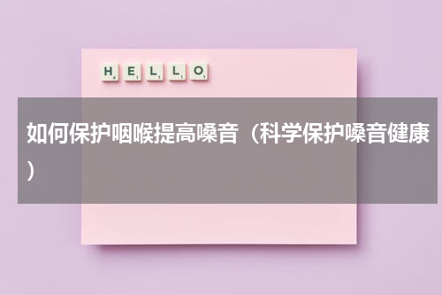如何保护咽喉提高嗓音（科学保护嗓音健康）