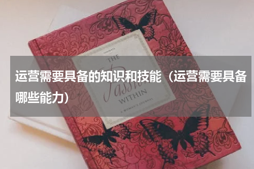 运营需要具备的知识和技能（运营需要具备哪些能力）