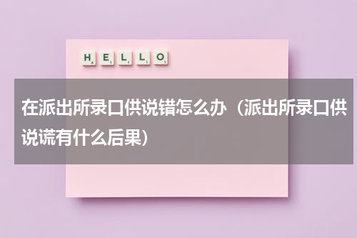 在派出所录口供说错怎么办（派出所录口供说谎有什么后果）