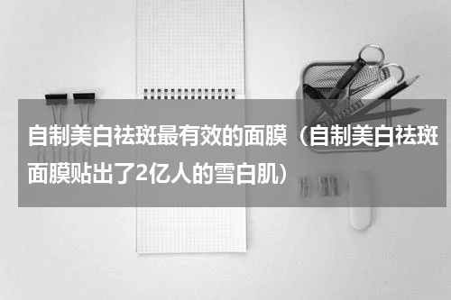 自制美白祛斑最有效的面膜（自制美白祛斑面膜贴出了2亿人的雪白肌）