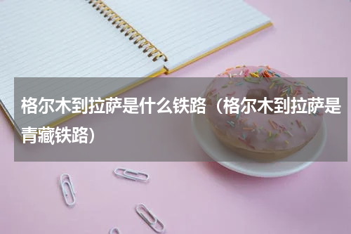 格尔木到拉萨是什么铁路（格尔木到拉萨是青藏铁路）