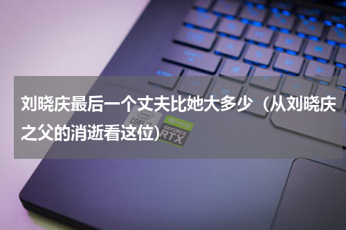 刘晓庆最后一个丈夫比她大多少（从刘晓庆之父的消逝看这位）