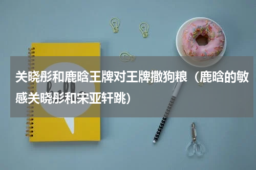 关晓彤和鹿晗王牌对王牌撒狗粮（鹿晗的敏感关晓彤和宋亚轩跳）