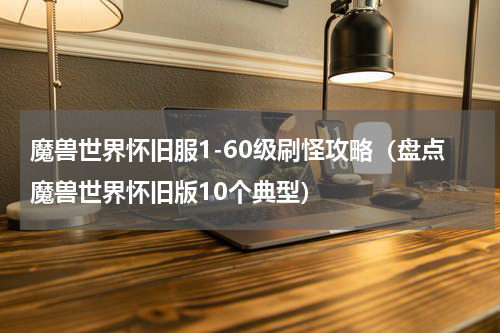魔兽世界怀旧服1-60级刷怪攻略（盘点魔兽世界怀旧版10个典型）