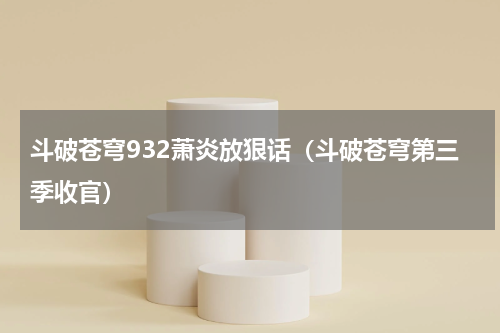 斗破苍穹932萧炎放狠话（斗破苍穹第三季收官）