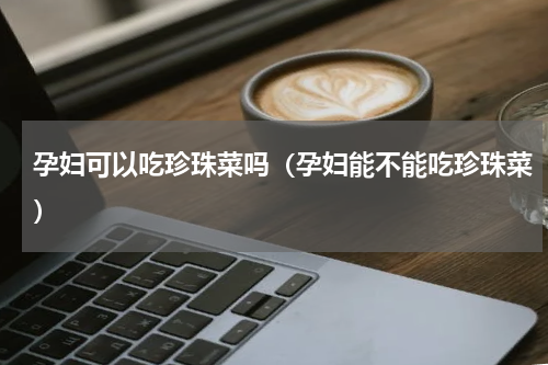 孕妇可以吃珍珠菜吗（孕妇能不能吃珍珠菜）