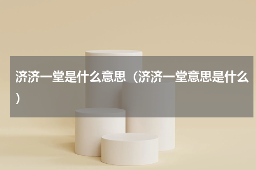 济济一堂是什么意思（济济一堂意思是什么）