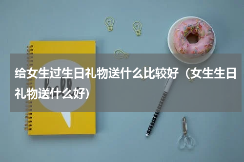 给女生过生日礼物送什么比较好（女生生日礼物送什么好）