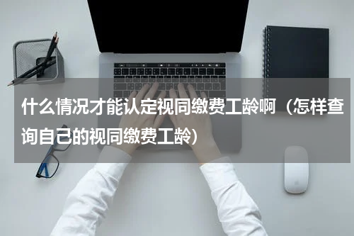 什么情况才能认定视同缴费工龄啊（怎样查询自己的视同缴费工龄）