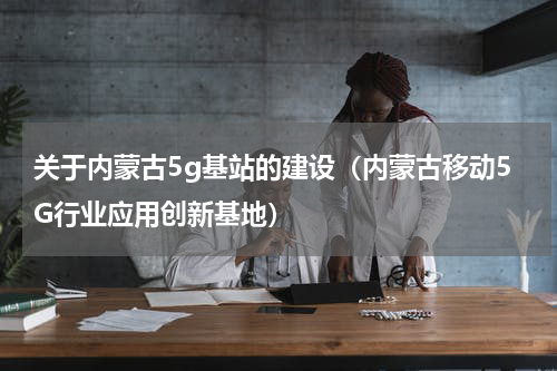 关于内蒙古5g基站的建设（内蒙古移动5G行业应用创新基地）