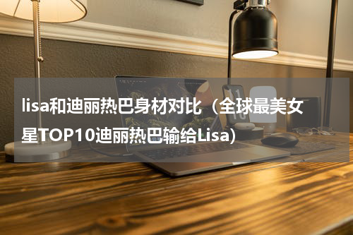 lisa和迪丽热巴身材对比（全球最美女星TOP10迪丽热巴输给Lisa）