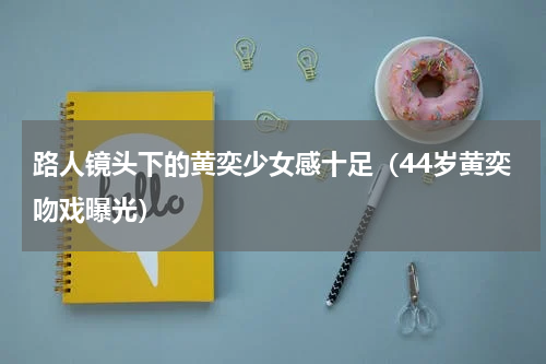 路人镜头下的黄奕少女感十足（44岁黄奕吻戏曝光）