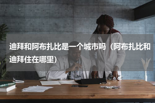 迪拜和阿布扎比是一个城市吗（阿布扎比和迪拜住在哪里）